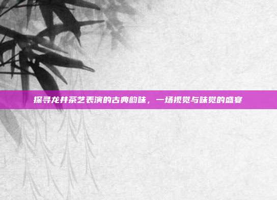 探寻龙井茶艺表演的古典韵味，一场视觉与味觉的盛宴