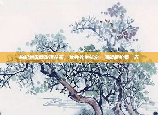 枸杞益母草玫瑰花茶，女性养生新宠，温暖呵护每一天
