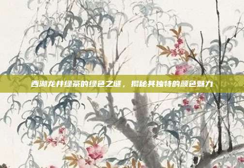 西湖龙井绿茶的绿色之谜，揭秘其独特的颜色魅力