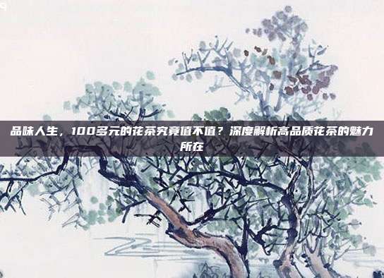 品味人生，100多元的花茶究竟值不值？深度解析高品质花茶的魅力所在