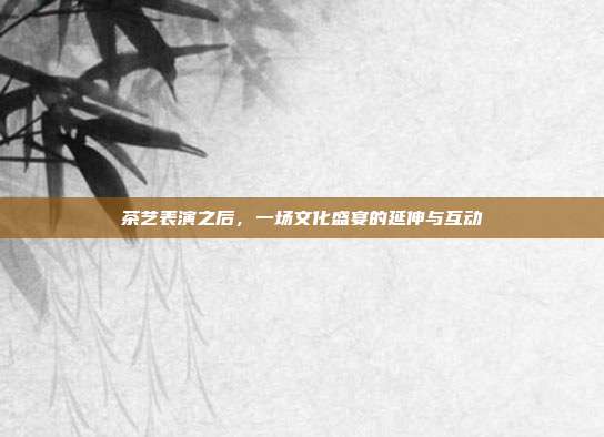 茶艺表演之后，一场文化盛宴的延伸与互动