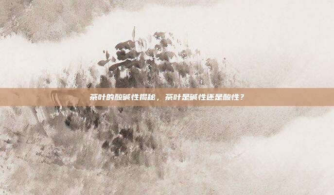 茶叶的酸碱性揭秘，茶叶是碱性还是酸性？