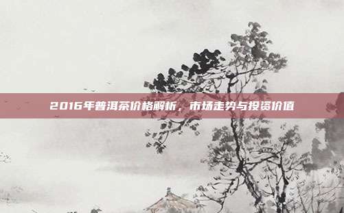 2016年普洱茶价格解析，市场走势与投资价值