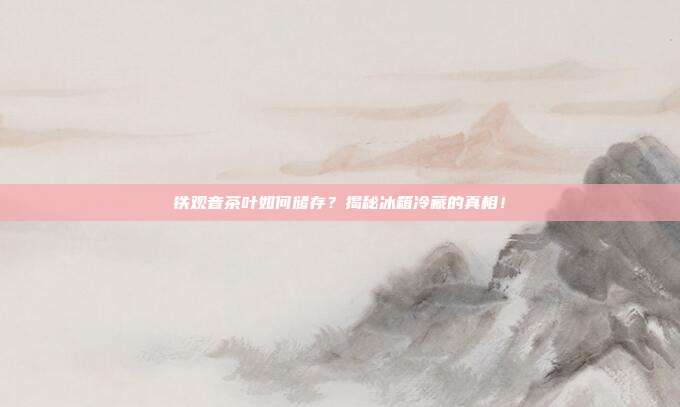 铁观音茶叶如何储存？揭秘冰箱冷藏的真相！