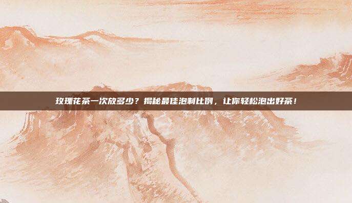 玫瑰花茶一次放多少？揭秘最佳泡制比例，让你轻松泡出好茶！