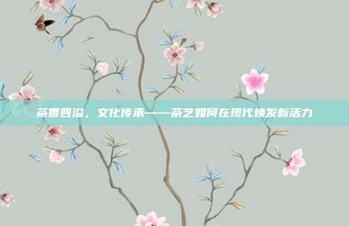 茶香四溢，文化传承——茶艺如何在现代焕发新活力