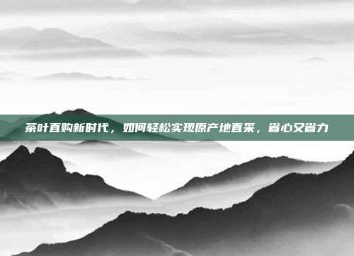 茶叶直购新时代，如何轻松实现原产地直采，省心又省力