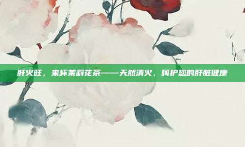 肝火旺，来杯茉莉花茶——天然清火，呵护您的肝脏健康