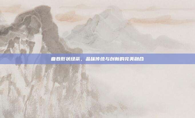 曲卷形状绿茶，品味传统与创新的完美融合
