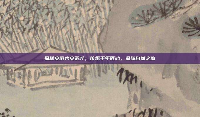 探秘安徽六安茶叶，传承千年匠心，品味自然之韵