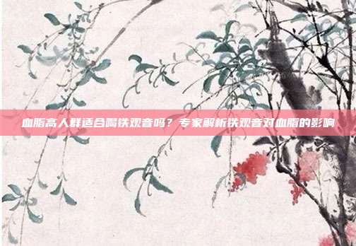 血脂高人群适合喝铁观音吗？专家解析铁观音对血脂的影响