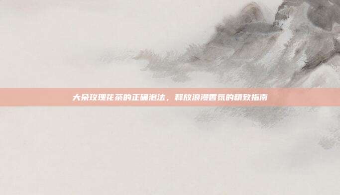 大朵玫瑰花茶的正确泡法，释放浪漫香氛的精致指南