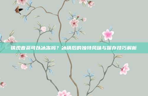 铁观音茶可以冰冻吗？冰镇后的独特风味与保存技巧解析