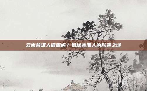 云南普洱人很黑吗？揭秘普洱人的肤色之谜