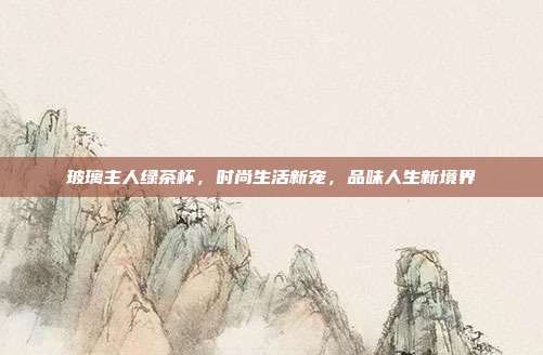 玻璃主人绿茶杯，时尚生活新宠，品味人生新境界