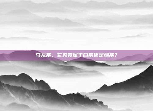 乌龙茶，它究竟属于白茶还是绿茶？