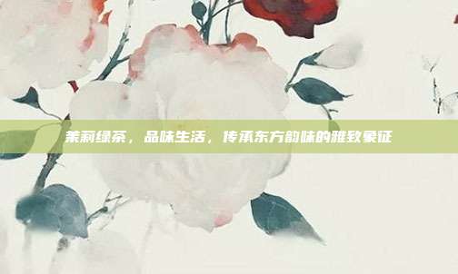 茉莉绿茶，品味生活，传承东方韵味的雅致象征