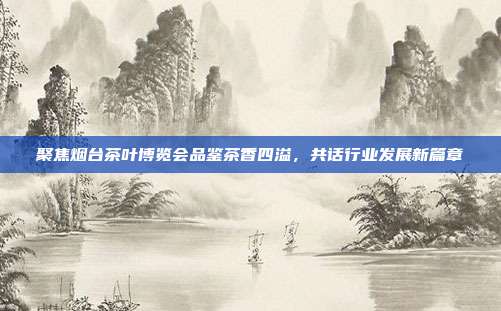 聚焦烟台茶叶博览会品鉴茶香四溢，共话行业发展新篇章