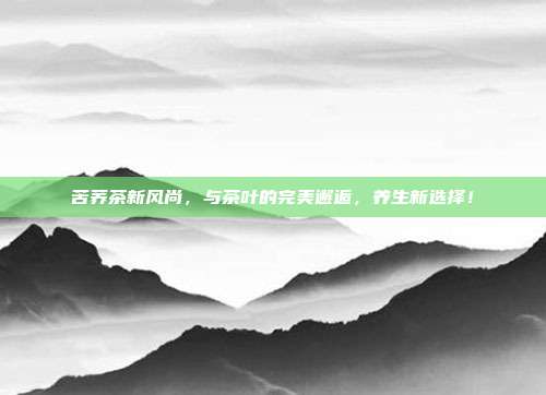 苦荞茶新风尚，与茶叶的完美邂逅，养生新选择！