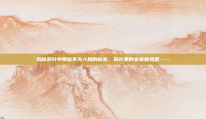 揭秘茶叶中那些不为人知的秘密，茶叶里的宝藏竟然是……