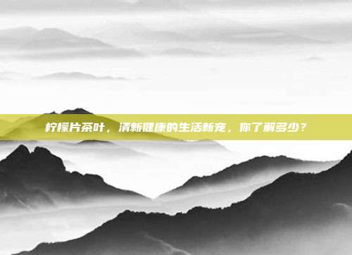 柠檬片茶叶，清新健康的生活新宠，你了解多少？