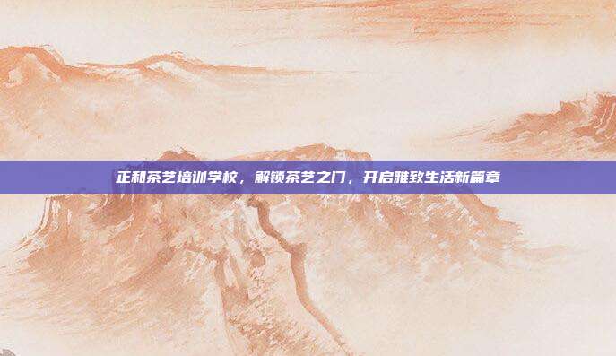 正和茶艺培训学校，解锁茶艺之门，开启雅致生活新篇章