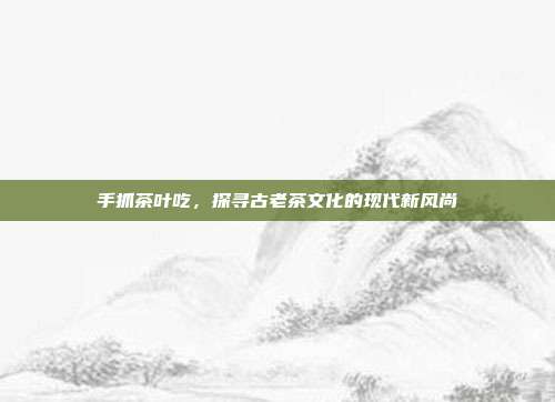 手抓茶叶吃，探寻古老茶文化的现代新风尚