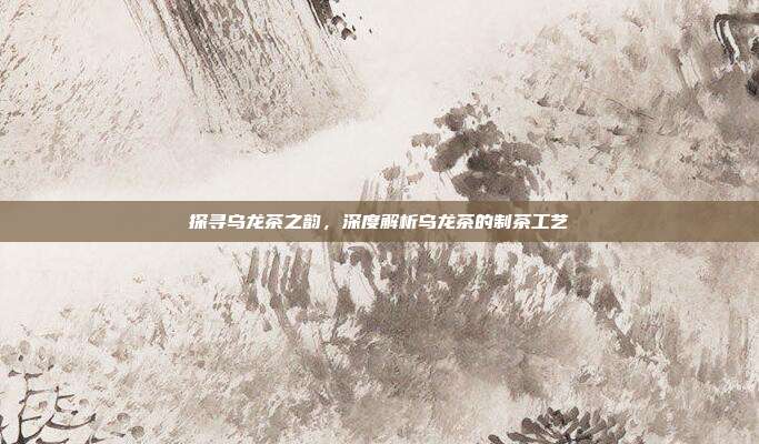 探寻乌龙茶之韵，深度解析乌龙茶的制茶工艺