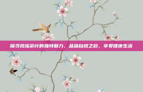 探寻凤摇茶叶的独特魅力，品味自然之韵，享受健康生活