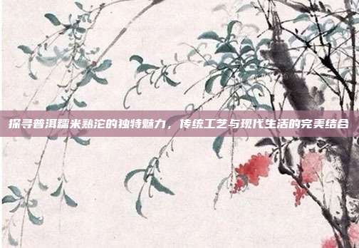 探寻普洱糯米熟沱的独特魅力，传统工艺与现代生活的完美结合