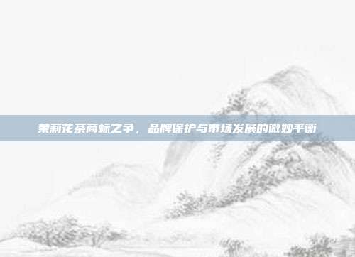 茉莉花茶商标之争，品牌保护与市场发展的微妙平衡