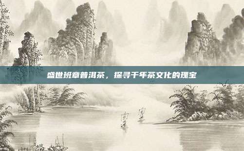 盛世班章普洱茶，探寻千年茶文化的瑰宝