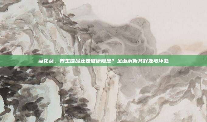 菊花茶，养生佳品还是健康隐患？全面解析其好处与坏处