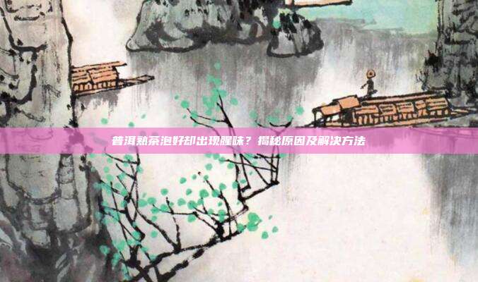 普洱熟茶泡好却出现腥味？揭秘原因及解决方法