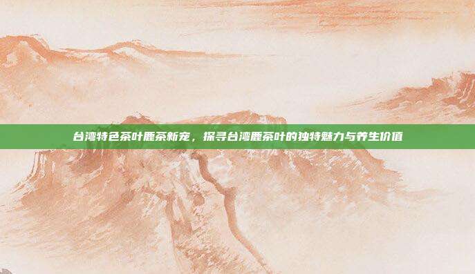 台湾特色茶叶鹿茶新宠，探寻台湾鹿茶叶的独特魅力与养生价值