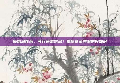 凉水泡花茶，可行还是禁忌？揭秘花茶冲泡的冷知识