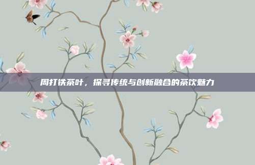 周打铁茶叶，探寻传统与创新融合的茶饮魅力