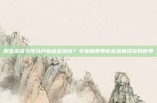 喝生茶多久可以开始品鉴熟茶？专业解答带你走进普洱茶的世界