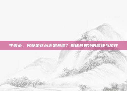 牛蒡茶，究竟是花茶还是其他？揭秘其独特的属性与功效