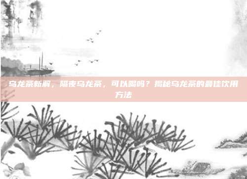 乌龙茶新解，隔夜乌龙茶，可以喝吗？揭秘乌龙茶的最佳饮用方法