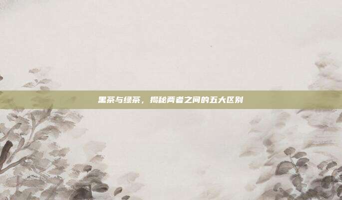 黑茶与绿茶，揭秘两者之间的五大区别