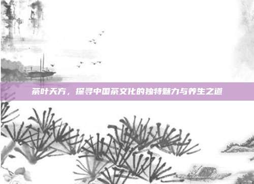 茶叶天方，探寻中国茶文化的独特魅力与养生之道