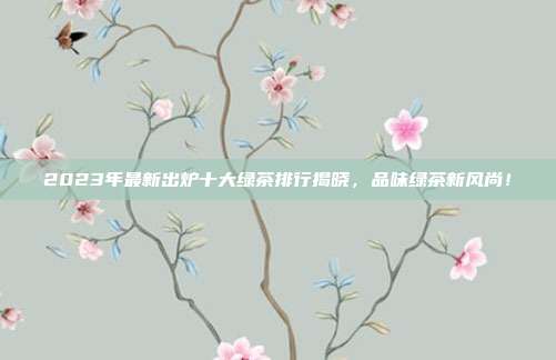 2023年最新出炉十大绿茶排行揭晓，品味绿茶新风尚！