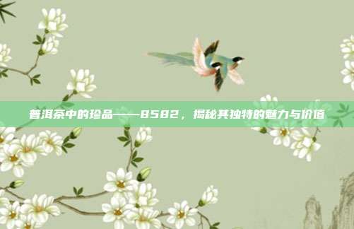 普洱茶中的珍品——8582，揭秘其独特的魅力与价值