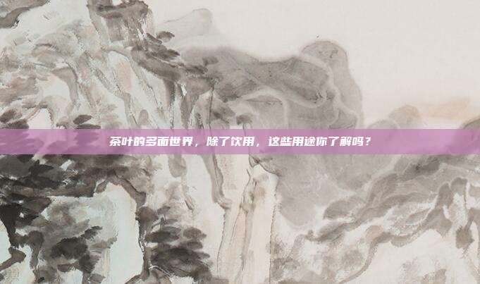 茶叶的多面世界，除了饮用，这些用途你了解吗？