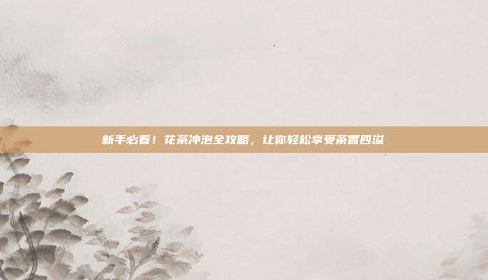 新手必看！花茶冲泡全攻略，让你轻松享受茶香四溢