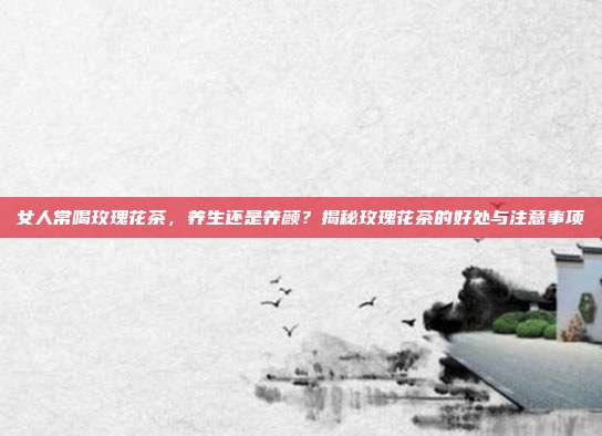女人常喝玫瑰花茶，养生还是养颜？揭秘玫瑰花茶的好处与注意事项