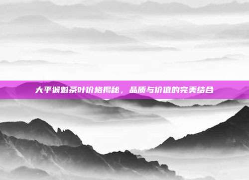 大平猴魁茶叶价格揭秘，品质与价值的完美结合