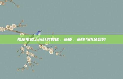 揭秘电视上茶叶的奥秘，品质、品牌与市场趋势