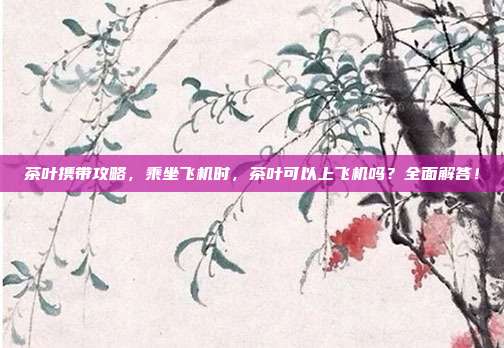 茶叶携带攻略，乘坐飞机时，茶叶可以上飞机吗？全面解答！